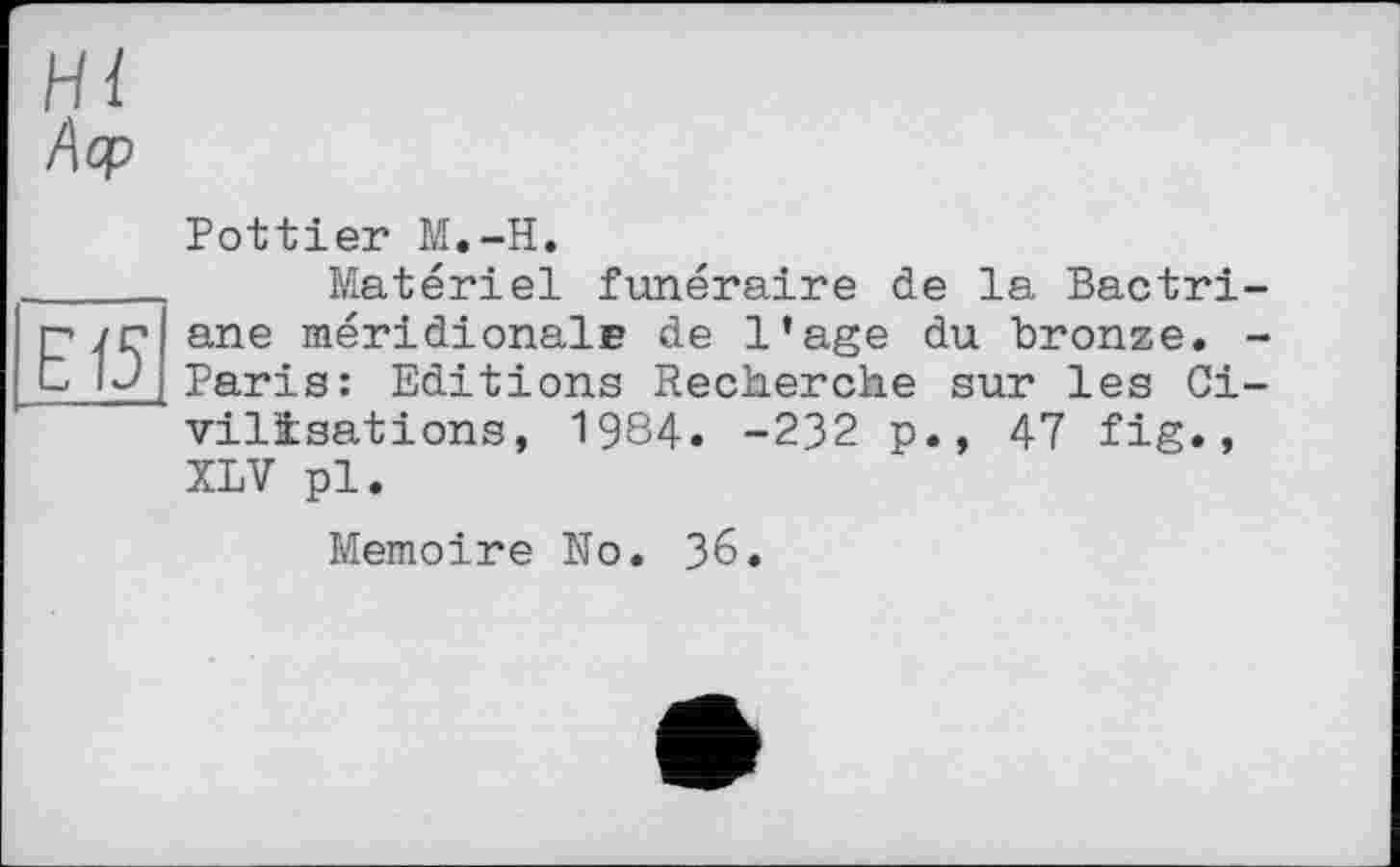 ﻿Н і
Аор
Pottier M.-H.
 Matériel funéraire de la Bactri-n/r ane méridionale de l’age du bronze. -L IJ Paris: Editions Recherche sur les Civilisations, 1984. -232 p., 47 fig., XLV pl.
Mémoire No. 36.